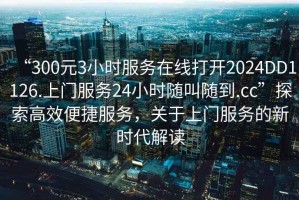 “300元3小時(shí)服務(wù)在線(xiàn)打開(kāi)2024DD1126.上門(mén)服務(wù)24小時(shí)隨叫隨到.cc”探索高效便捷服務(wù)，關(guān)于上門(mén)服務(wù)的新時(shí)代解讀