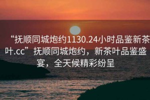 “撫順同城炮約1130.24小時(shí)品鑒新茶葉.cc”撫順同城炮約，新茶葉品鑒盛宴，全天候精彩紛呈