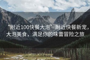 “附近100快餐大泡”附近快餐新寵，大泡美食，滿(mǎn)足你的味蕾冒險之旅