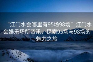 “江門(mén)水會(huì )哪里有95場(chǎng)98場(chǎng)”江門(mén)水會(huì )娛樂(lè )場(chǎng)所資訊，探索95場(chǎng)與98場(chǎng)的魅力之旅