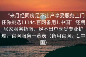 “來(lái)月經(jīng)同房足不出戶(hù)享受服務(wù)上門(mén)任你挑選1114c.官網(wǎng)備用1.中國”經(jīng)期居家服務(wù)指南，足不出戶(hù)享受專(zhuān)業(yè)護理，官網(wǎng)服務(wù)一覽表（備用官網(wǎng)，1.中國）