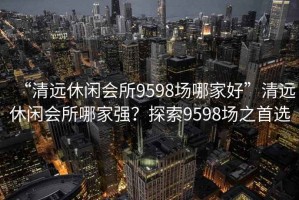 “清遠休閑會(huì )所9598場(chǎng)哪家好”清遠休閑會(huì )所哪家強？探索9598場(chǎng)之首選