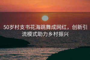 50歲村支書(shū)花海跳舞成網(wǎng)紅，創(chuàng  )新引流模式助力鄉村振興