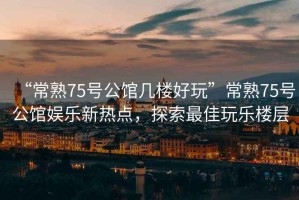 “常熟75號公館幾樓好玩”常熟75號公館娛樂(lè )新熱點(diǎn)，探索最佳玩樂(lè )樓層