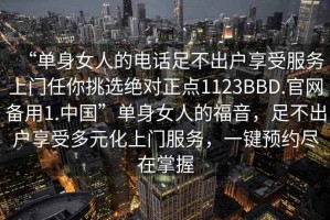 “單身女人的電話(huà)足不出戶(hù)享受服務(wù)上門(mén)任你挑選絕對正點(diǎn)1123BBD.官網(wǎng)備用1.中國”單身女人的福音，足不出戶(hù)享受多元化上門(mén)服務(wù)，一鍵預約盡在掌握