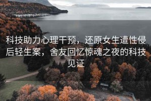 科技助力心理干預，還原女生遭性侵后輕生案，舍友回憶驚魂之夜的科技見(jiàn)證