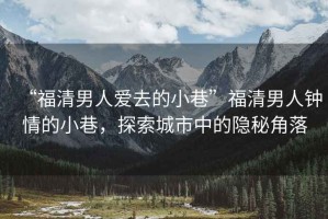 “福清男人愛(ài)去的小巷”福清男人鐘情的小巷，探索城市中的隱秘角落
