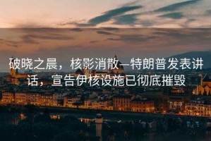 破曉之晨，核影消散—特朗普發(fā)表講話(huà)，宣告伊核設施已徹底摧毀