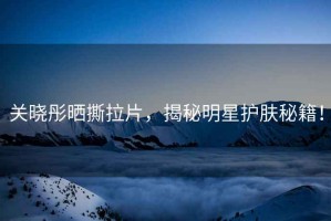 關(guān)曉彤曬撕拉片，揭秘明星護膚秘籍！