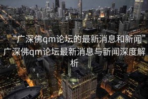 “廣深佛qm論壇的最新消息和新聞”廣深佛qm論壇最新消息與新聞深度解析
