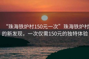 “珠海鐵爐村150元一次”珠海鐵爐村的新發(fā)現，一次僅需150元的獨特體驗