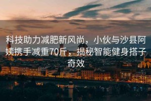 科技助力減肥新風(fēng)尚，小伙與沙縣阿姨攜手減重70斤，揭秘智能健身搭子奇效