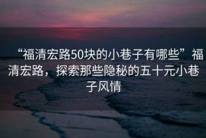 “福清宏路50塊的小巷子有哪些”福清宏路，探索那些隱秘的五十元小巷子風(fēng)情
