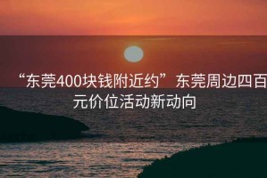 “東莞400塊錢(qián)附近約”東莞周邊四百元價(jià)位活動(dòng)新動(dòng)向