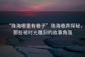 “珠海哪里有巷子”珠海巷弄探秘，那些被時(shí)光雕刻的故事角落