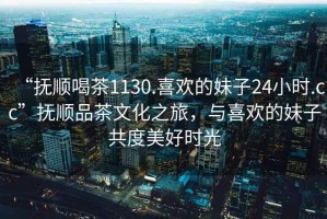 “撫順喝茶1130.喜歡的妹子24小時(shí).cc”撫順品茶文化之旅，與喜歡的妹子共度美好時(shí)光
