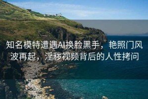 知名模特遭遇AI換臉黑手，艷照門(mén)風(fēng)波再起，淫穢視頻背后的人性拷問(wèn)