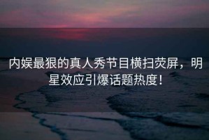 內娛最狠的真人秀節目橫掃熒屏，明星效應引爆話(huà)題熱度！