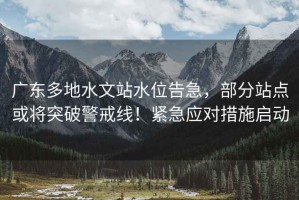 廣東多地水文站水位告急，部分站點(diǎn)或將突破警戒線(xiàn)！緊急應對措施啟動(dòng)