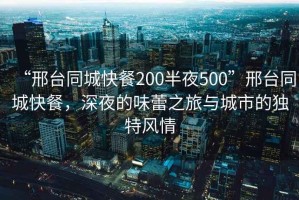 “邢臺同城快餐200半夜500”邢臺同城快餐，深夜的味蕾之旅與城市的獨特風(fēng)情