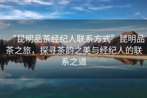 “昆明品茶經(jīng)紀人聯(lián)系方式”昆明品茶之旅，探尋茶韻之美與經(jīng)紀人的聯(lián)系之道