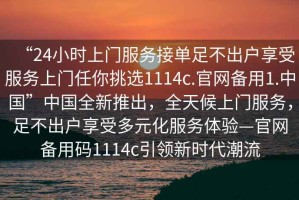 “24小時(shí)上門(mén)服務(wù)接單足不出戶(hù)享受服務(wù)上門(mén)任你挑選1114c.官網(wǎng)備用1.中國”中國全新推出，全天候上門(mén)服務(wù)，足不出戶(hù)享受多元化服務(wù)體驗—官網(wǎng)備用碼1114c引領(lǐng)新時(shí)代潮流