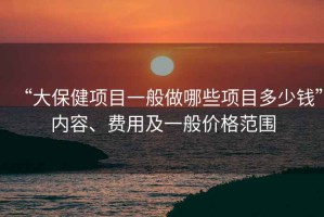“大保健項目一般做哪些項目多少錢(qián)”內容、費用及一般價(jià)格范圍