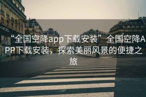 “全國空降app下載安裝”全國空降APP下載安裝，探索美麗風(fēng)景的便捷之旅