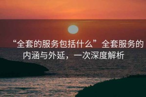 “全套的服務(wù)包括什么”全套服務(wù)的內涵與外延，一次深度解析