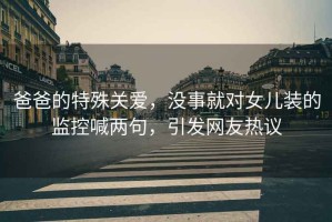 爸爸的特殊關(guān)愛(ài)，沒(méi)事就對女兒裝的監控喊兩句，引發(fā)網(wǎng)友熱議
