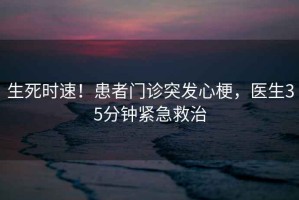 生死時(shí)速！患者門(mén)診突發(fā)心梗，醫生35分鐘緊急救治