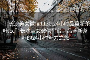“長(cháng)沙美女微信1130.24小時(shí)品鑒新茶葉.cc”長(cháng)沙美女微信平臺，品鑒新茶葉的24小時(shí)魅力之旅