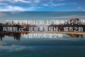 “撫順空降約1130.上門(mén)服務(wù)24小時(shí)隨叫隨到.cc”撫順美景探秘，城市之韻與自然的和諧交響