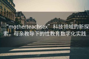 “motherteachsex”科技領(lǐng)域的新探索，母親教導下的性教育數字化實(shí)踐
