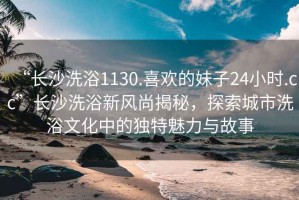 “長(cháng)沙洗浴1130.喜歡的妹子24小時(shí).cc”長(cháng)沙洗浴新風(fēng)尚揭秘，探索城市洗浴文化中的獨特魅力與故事
