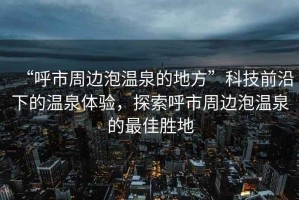“呼市周邊泡溫泉的地方”科技前沿下的溫泉體驗，探索呼市周邊泡溫泉的最佳勝地