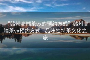 “贛州高端茶vx的預約方式”贛州高端茶vx預約方式—品味獨特茶文化之旅