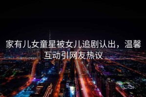家有兒女童星被女兒追劇認出，溫馨互動(dòng)引網(wǎng)友熱議