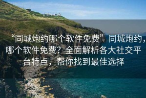 “同城炮約哪個(gè)軟件免費”同城炮約，哪個(gè)軟件免費？全面解析各大社交平臺特點(diǎn)，幫你找到最佳選擇