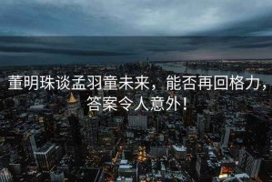 董明珠談孟羽童未來(lái)，能否再回格力，答案令人意外！