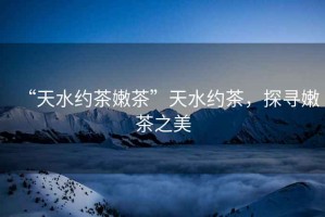 “天水約茶嫩茶”天水約茶，探尋嫩茶之美