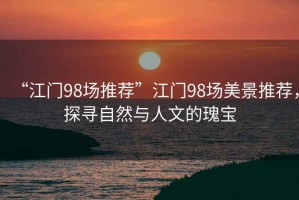“江門(mén)98場(chǎng)推薦”江門(mén)98場(chǎng)美景推薦，探尋自然與人文的瑰寶