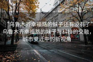 “烏魯木齊幸福路的妹子還有沒(méi)有了”烏魯木齊幸福路的妹子與科技的交融，城市變遷中的新視角