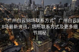 “廣州白云98場(chǎng)聯(lián)系方式”廣州白云98場(chǎng)最新資訊，場(chǎng)所聯(lián)系方式及更多細節揭秘