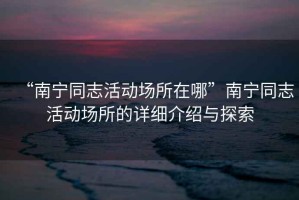 “南寧同志活動(dòng)場(chǎng)所在哪”南寧同志活動(dòng)場(chǎng)所的詳細介紹與探索