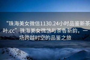 “珠海美女微信1130.24小時(shí)品鑒新茶葉.cc”珠海美女微信與茶香新韻，一場(chǎng)跨越時(shí)空的品鑒之旅