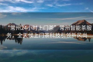 “常州24小時(shí)上門(mén)茶”常州智能茶服務(wù)，全天候上門(mén)茶科技引領(lǐng)新風(fēng)尚