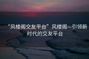 “風(fēng)樓閣交友平臺”風(fēng)樓閣—引領(lǐng)新時(shí)代的交友平臺