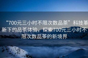 “700元三小時(shí)不限次數品茶”科技革新下的品茶體驗，探索700元三小時(shí)不限次數品茶的新境界