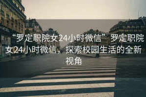 “羅定職院女24小時(shí)微信”羅定職院女24小時(shí)微信，探索校園生活的全新視角